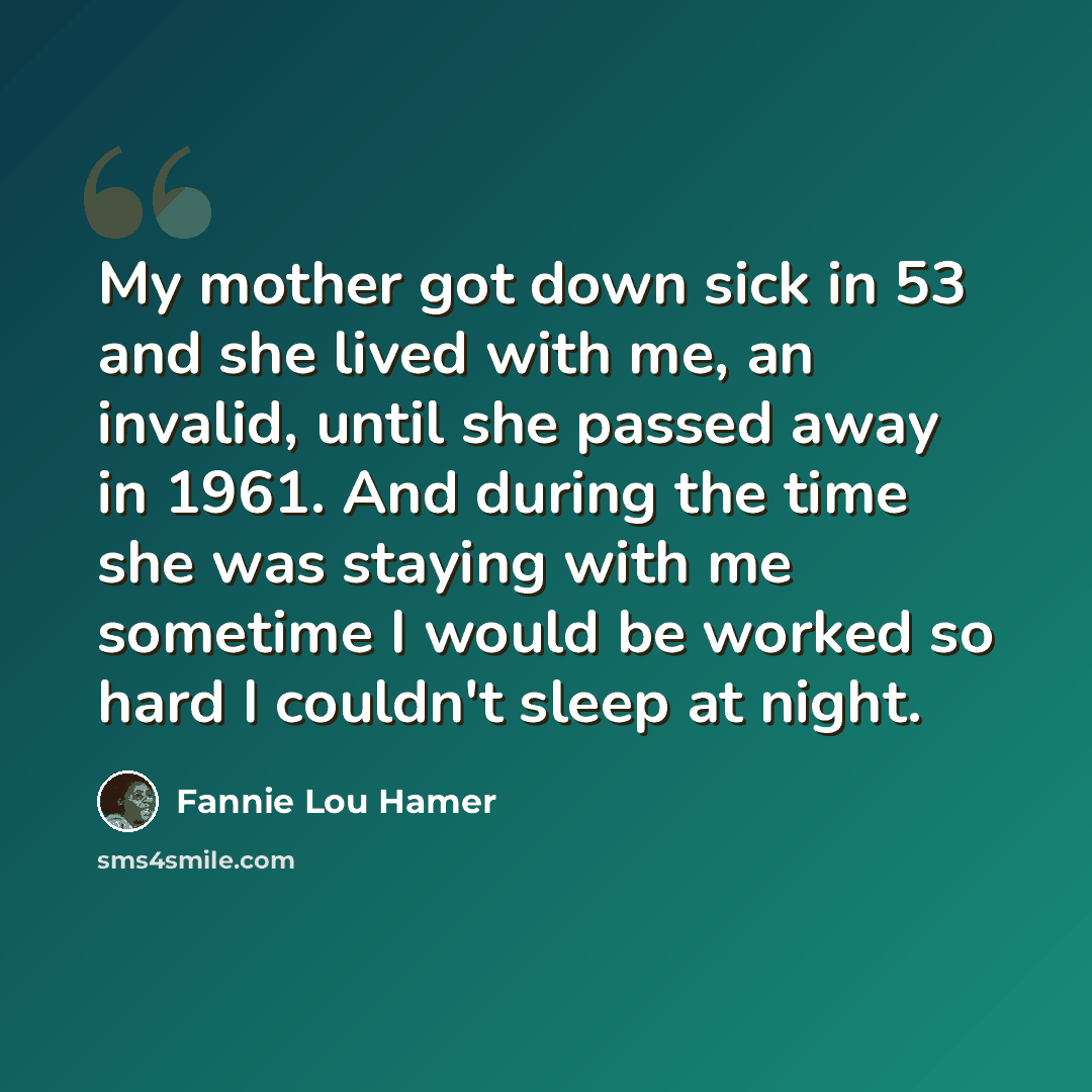 “My mother got down sick in 53 and she lived with me, an invalid, until she passed away in 1961. And during the time she was staying with me sometime I would be worked so hard I couldn't sleep at night.” quote by Fannie Lou Hamer