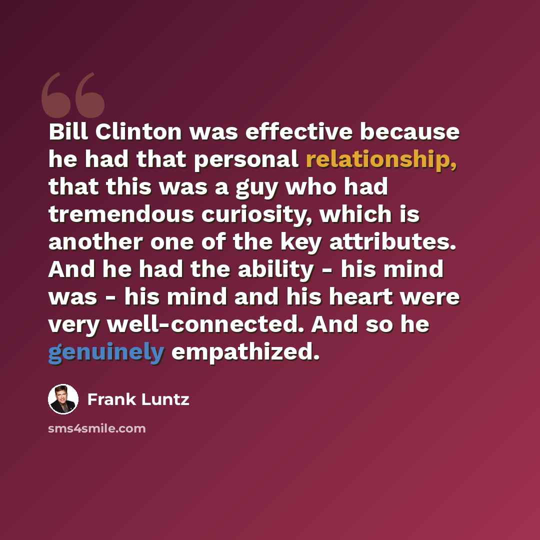“Bill Clinton was effective because he had that personal relationship, that this was a guy who had tremendous curiosity, which is another one of the key attributes. And he had the ability - his mind was - his mind and his heart were very well-connected. And so he genuinely empathized.” quote by Frank Luntz