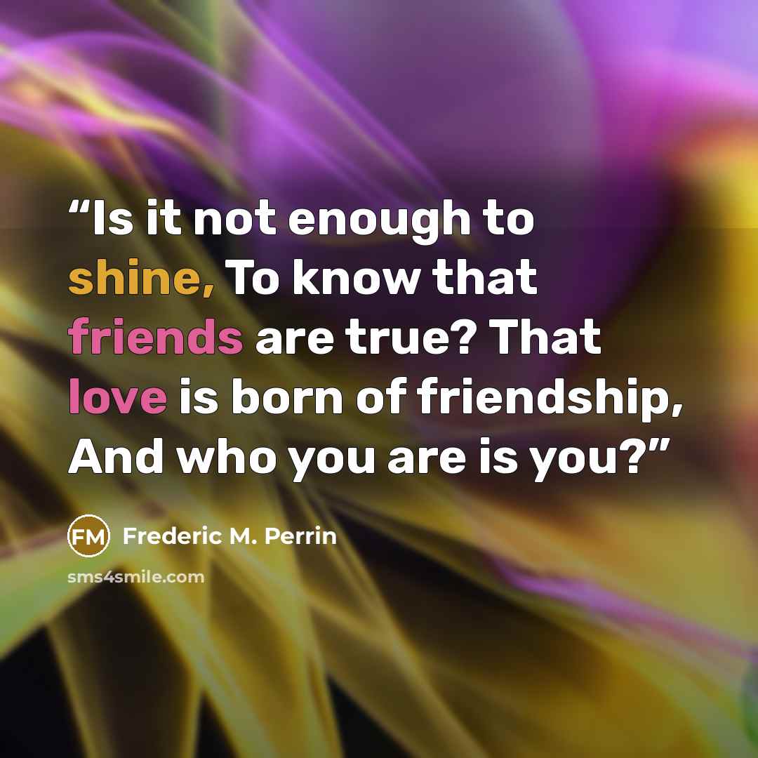 “Is it not enough to shine, To know that friends are true? That love is born of friendship, And who you are is you?” quote by Frederic M. Perrin