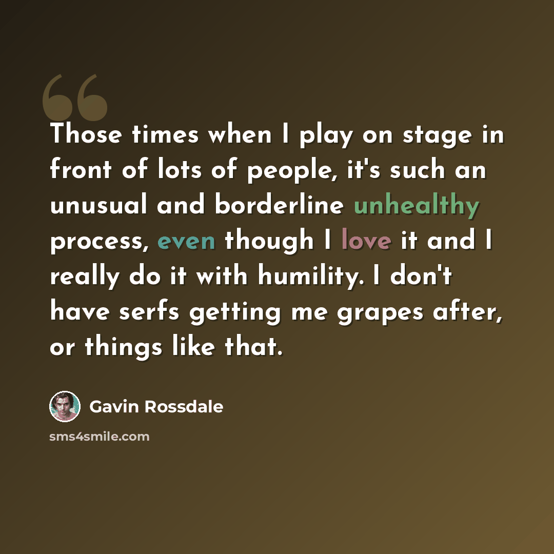 “Those times when I play on stage in front of lots of people, it's such an unusual and borderline unhealthy process, even though I love it and I really do it with humility. I don't have serfs getting me grapes after, or things like that.” quote by Gavin Rossdale