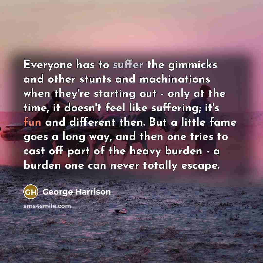 “Everyone has to suffer the gimmicks and other stunts and machinations when they're starting out - only at the time, it doesn't feel like suffering; it's fun and different then. But a little fame goes a long way, and then one tries to cast off part of the heavy burden - a burden one can never…” quote by George Harrison