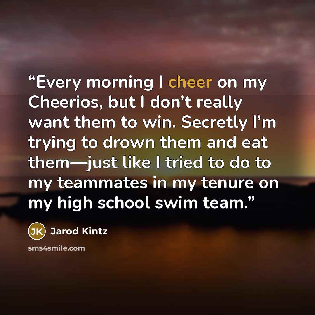 “Every morning I cheer on my Cheerios, but I don’t really want them to win. Secretly I’m trying to drown them and eat them—just like I tried to do to my teammates in my tenure on my high school swim team.” quote by Jarod Kintz