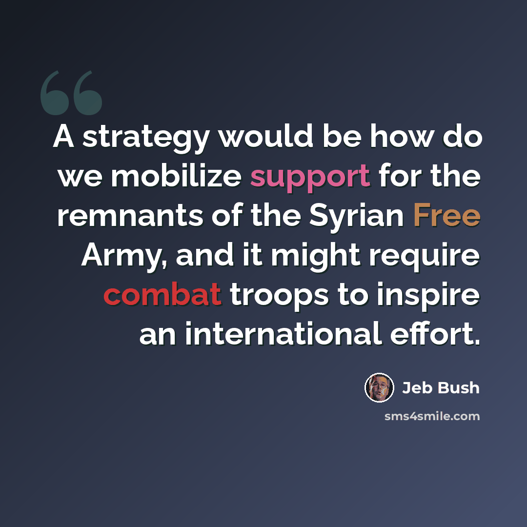 “A strategy would be how do we mobilize support for the remnants of the Syrian Free Army, and it might require combat troops to inspire an international effort.” quote by Jeb Bush