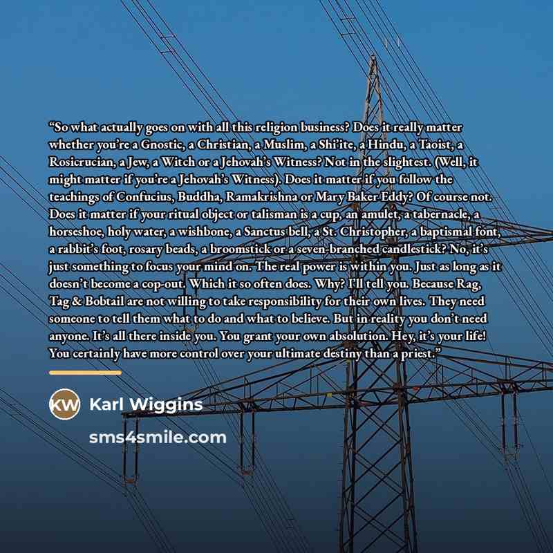 “So what actually goes on with all this religion business? Does it really matter whether you’re a Gnostic, a Christian, a Muslim, a Shi’ite, a Hindu, a Taoist, a Rosicrucian, a Jew, a Witch or a Jehovah’s Witness? Not in the slightest. (Well, it might matter if you’re a Jehovah’s Witness). Does it…” quote by Karl Wiggins