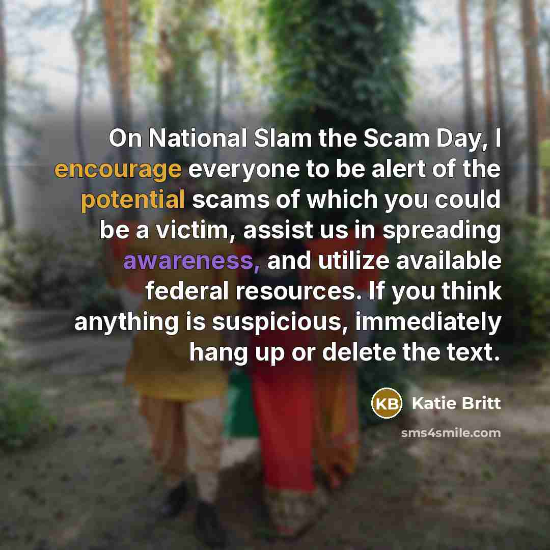 “On National Slam the Scam Day, I encourage everyone to be alert of the potential scams of which you could be a victim, assist us in spreading awareness, and utilize available federal resources. If you think anything is suspicious, immediately hang up or delete the text.” quote by Katie Britt