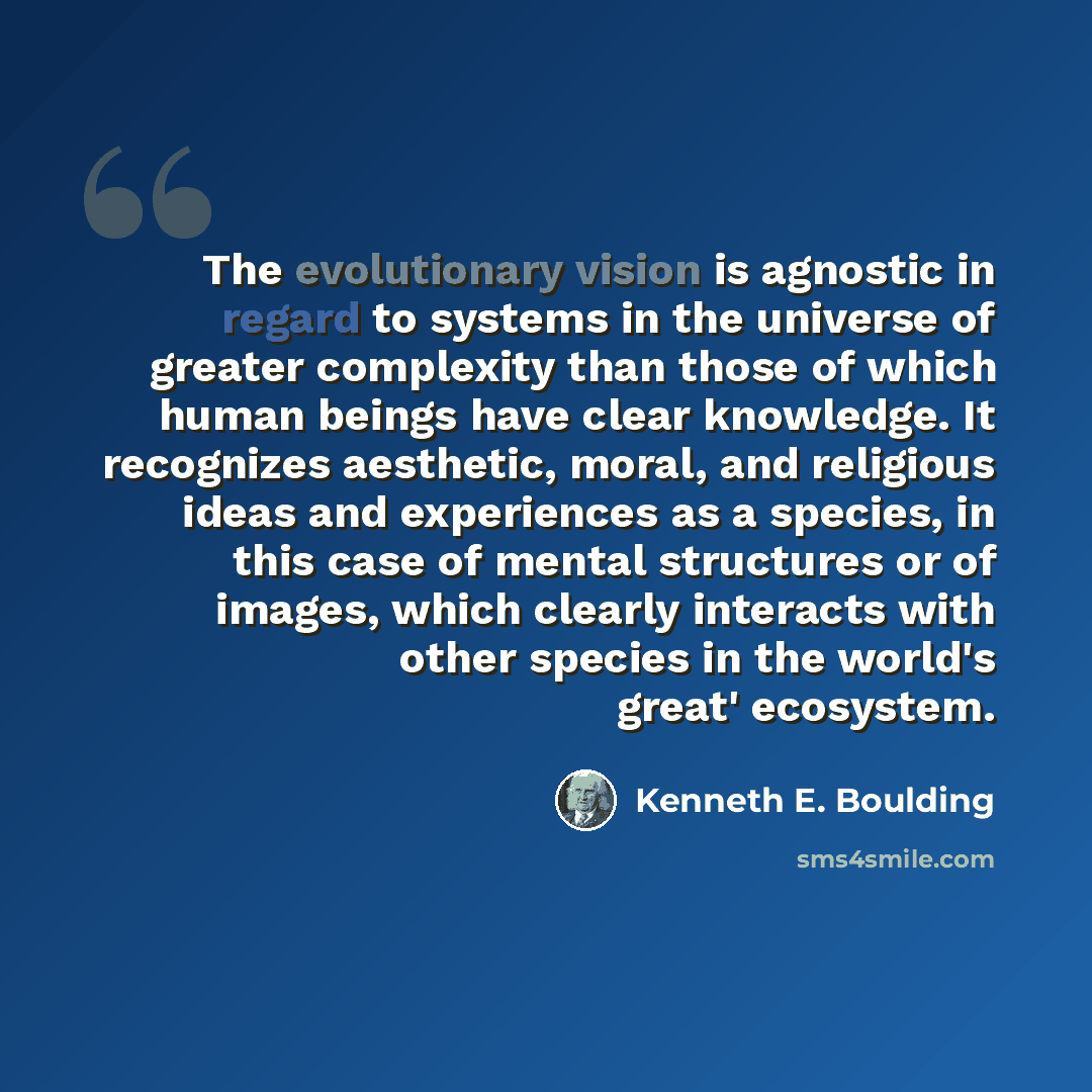 “The evolutionary vision is agnostic in regard to systems in the universe of greater complexity than those of which human beings have clear knowledge. It recognizes aesthetic, moral, and religious ideas and experiences as a species, in this case of mental structures or of images, which clearly…” quote by Kenneth E. Boulding