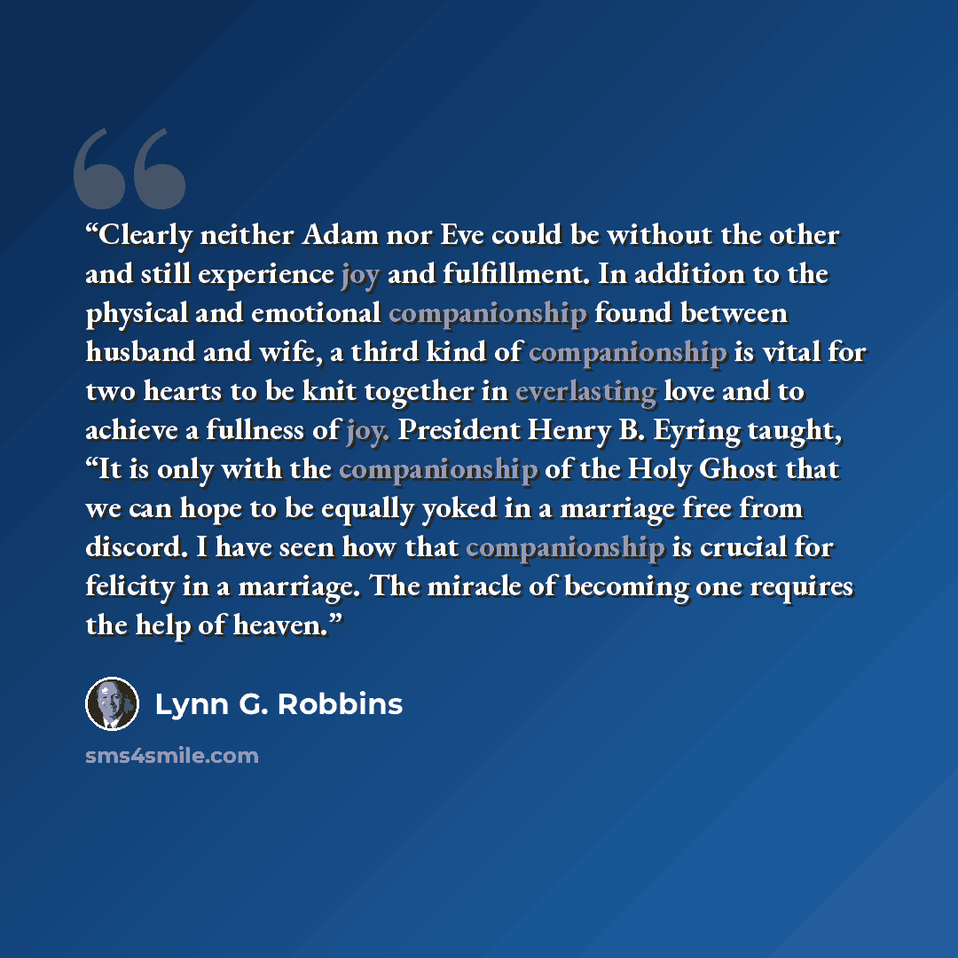 “Clearly neither Adam nor Eve could be without the other and still experience joy and fulfillment. In addition to the physical and emotional companionship found between husband and wife, a third kind of companionship is vital for two hearts to be knit together in everlasting love and to achieve a…” quote by Lynn G. Robbins