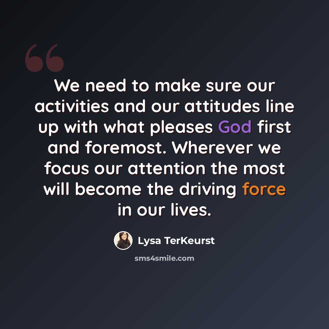 “We need to make sure our activities and our attitudes line up with what pleases God first and foremost. Wherever we focus our attention the most will become the driving force in our lives.” quote by Lysa TerKeurst