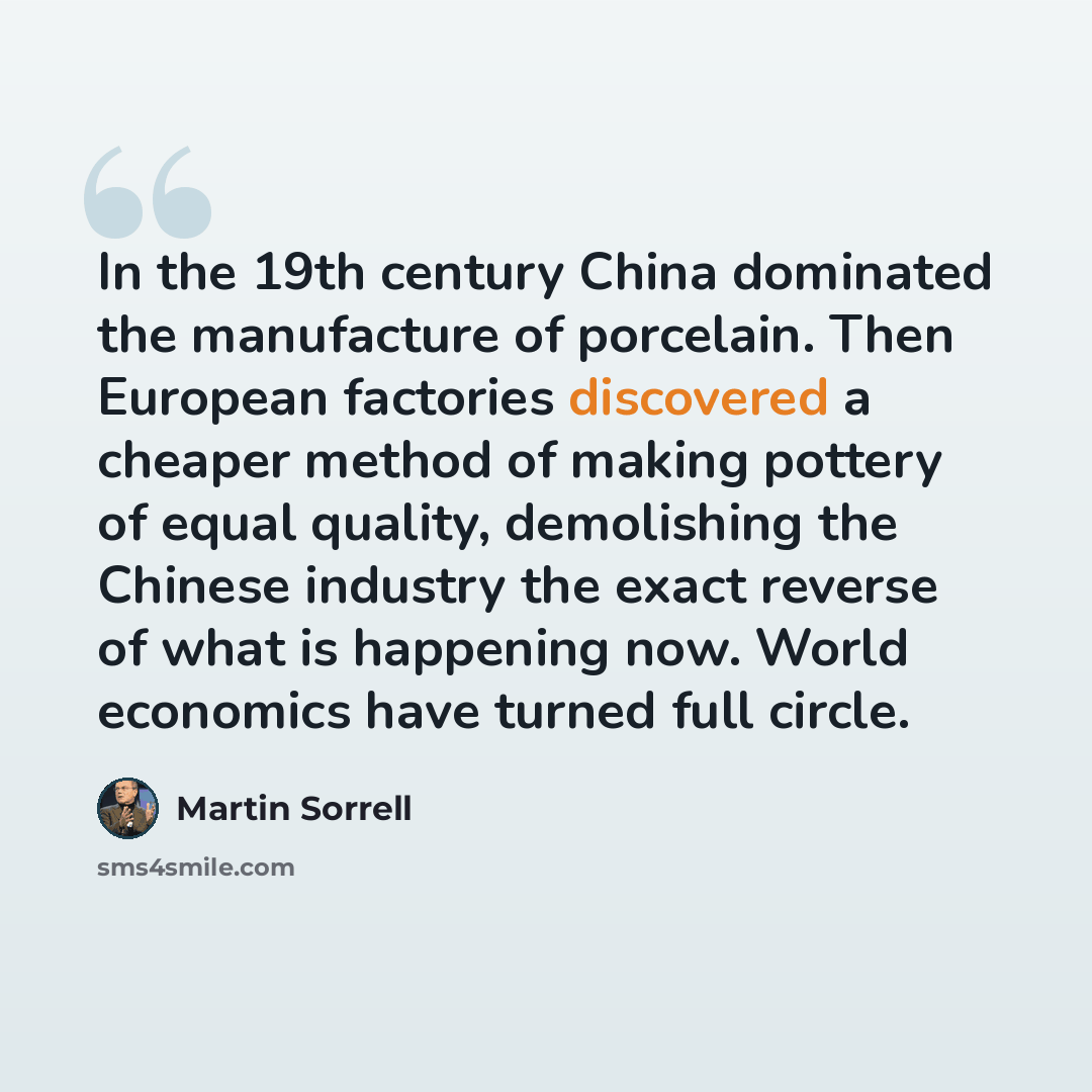 “In the 19th century China dominated the manufacture of porcelain. Then European factories discovered a cheaper method of making pottery of equal quality, demolishing the Chinese industry the exact reverse of what is happening now. World economics have turned full circle.” quote by Martin Sorrell