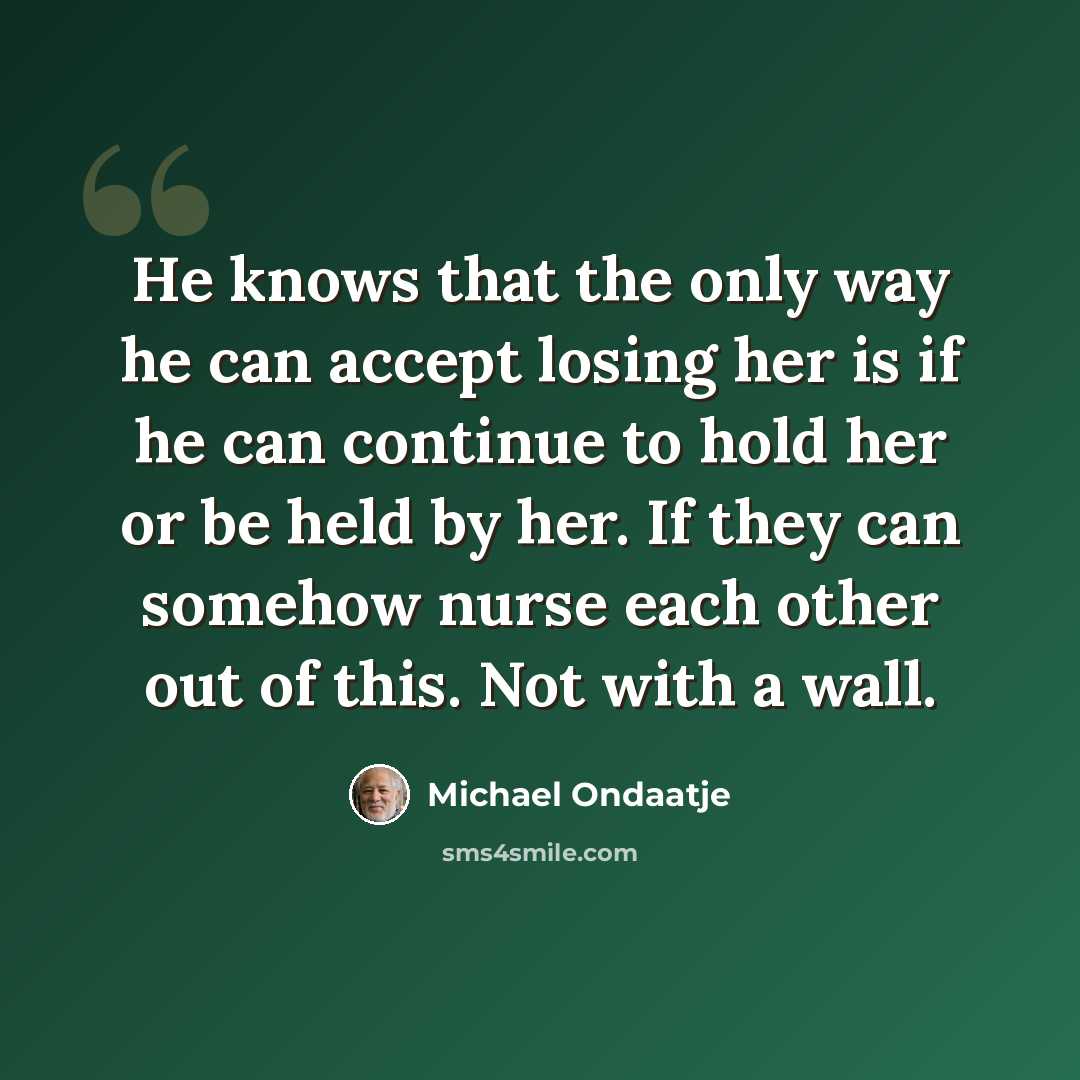 “He knows that the only way he can accept losing her is if he can continue to hold her or be held by her. If they can somehow nurse each other out of this. Not with a wall.” quote by Michael Ondaatje
