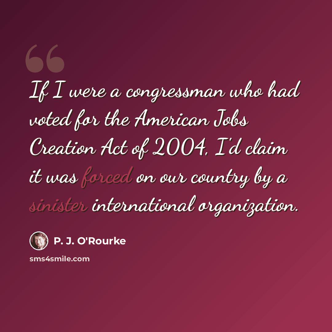 “If I were a congressman who had voted for the American Jobs Creation Act of 2004, I'd claim it was forced on our country by a sinister international organization.” quote by P. J. O'Rourke