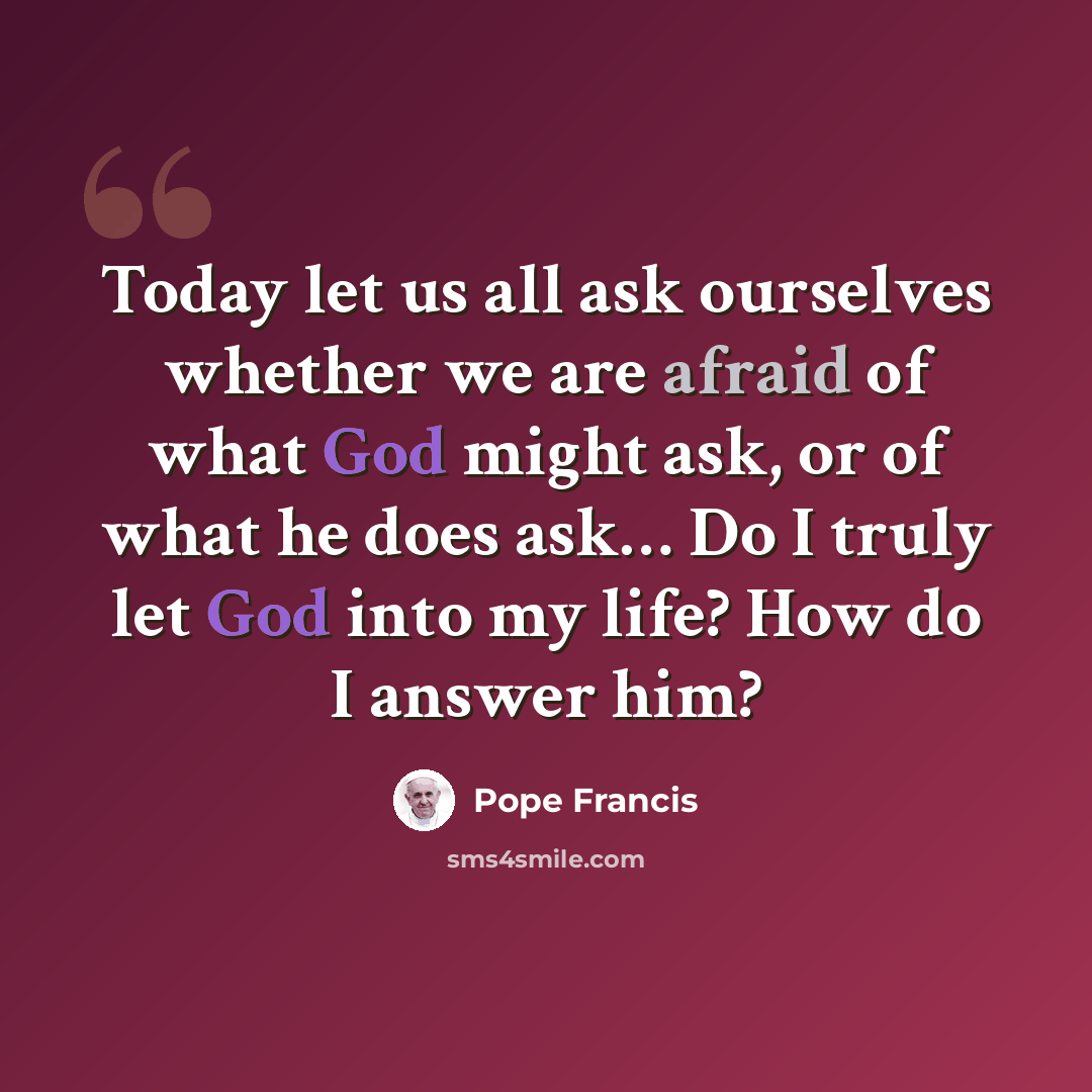 “Today let us all ask ourselves whether we are afraid of what God might ask, or of what he does ask… Do I truly let God into my life? How do I answer him?” quote by Pope Francis