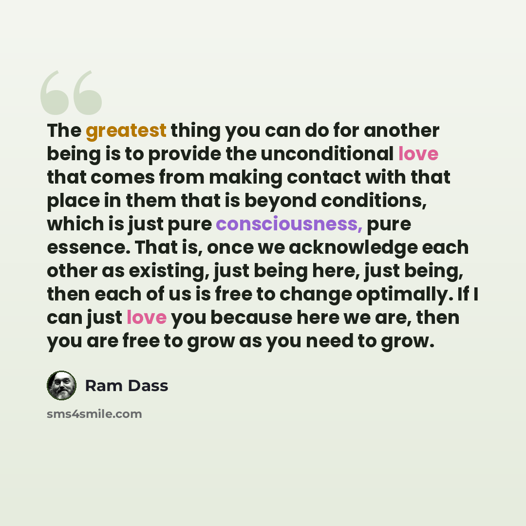“The greatest thing you can do for another being is to provide the unconditional love that comes from making contact with that place in them that is beyond conditions, which is just pure consciousness, pure essence. That is, once we acknowledge each other as existing, just being here, just being…” quote by Ram Dass