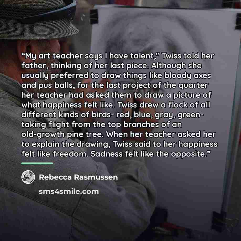 “My art teacher says I have talent," Twiss told her father, thinking of her last piece. Although she usually preferred to draw things like bloody axes and pus balls, for the last project of the quarter her teacher had asked them to draw a picture of what happiness felt like. Twiss drew a flock of…” quote by Rebecca Rasmussen