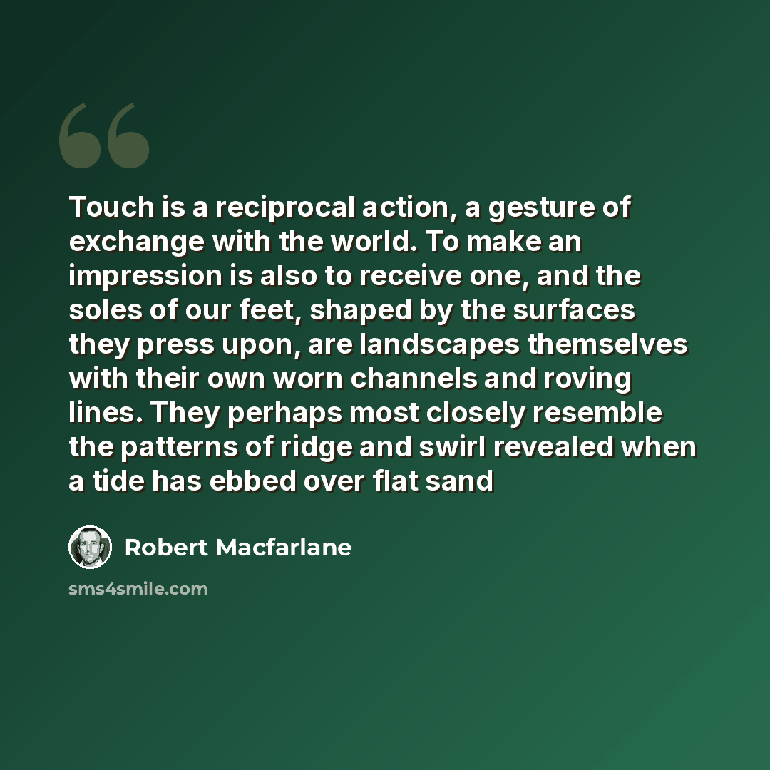 “Touch is a reciprocal action, a gesture of exchange with the world. To make an impression is also to receive one, and the soles of our feet, shaped by the surfaces they press upon, are landscapes themselves with their own worn channels and roving lines. They perhaps most closely resemble the…” quote by Robert Macfarlane
