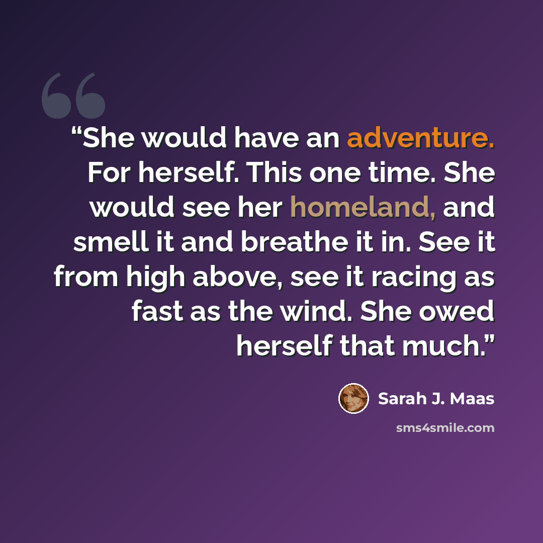 “She would have an adventure. For herself. This one time. She would see her homeland, and smell it and breathe it in. See it from high above, see it racing as fast as the wind. She owed herself that much.” quote by Sarah J. Maas