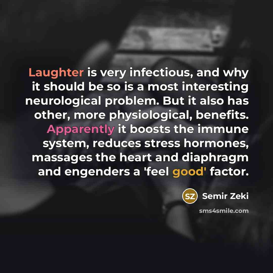 “Laughter is very infectious, and why it should be so is a most interesting neurological problem. But it also has other, more physiological, benefits. Apparently it boosts the immune system, reduces stress hormones, massages the heart and diaphragm and engenders a 'feel good' factor.” quote by Semir Zeki