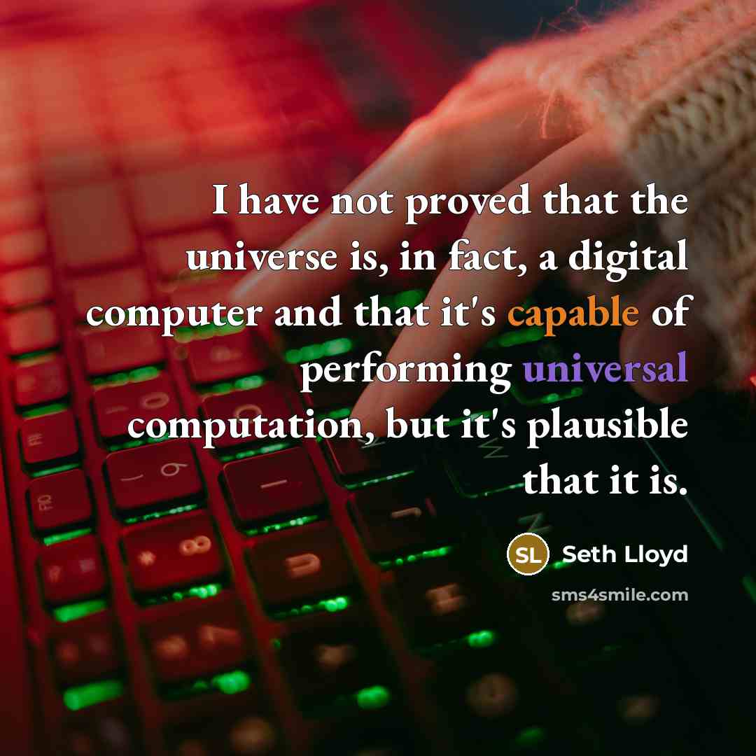 “I have not proved that the universe is, in fact, a digital computer and that it's capable of performing universal computation, but it's plausible that it is.” quote by Seth Lloyd