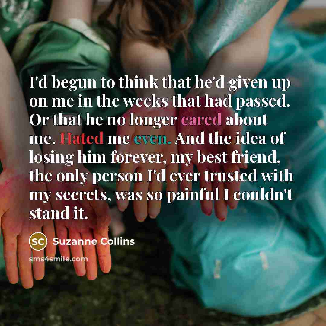 “I'd begun to think that he'd given up on me in the weeks that had passed. Or that he no longer cared about me. Hated me even. And the idea of losing him forever, my best friend, the only person I'd ever trusted with my secrets, was so painful I couldn't stand it.” quote by Suzanne Collins