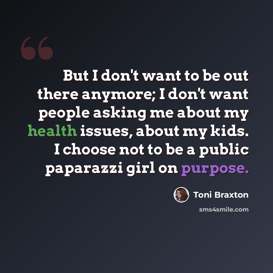 “But I don't want to be out there anymore; I don't want people asking me about my health issues, about my kids. I choose not to be a public paparazzi girl on purpose.” quote by Toni Braxton