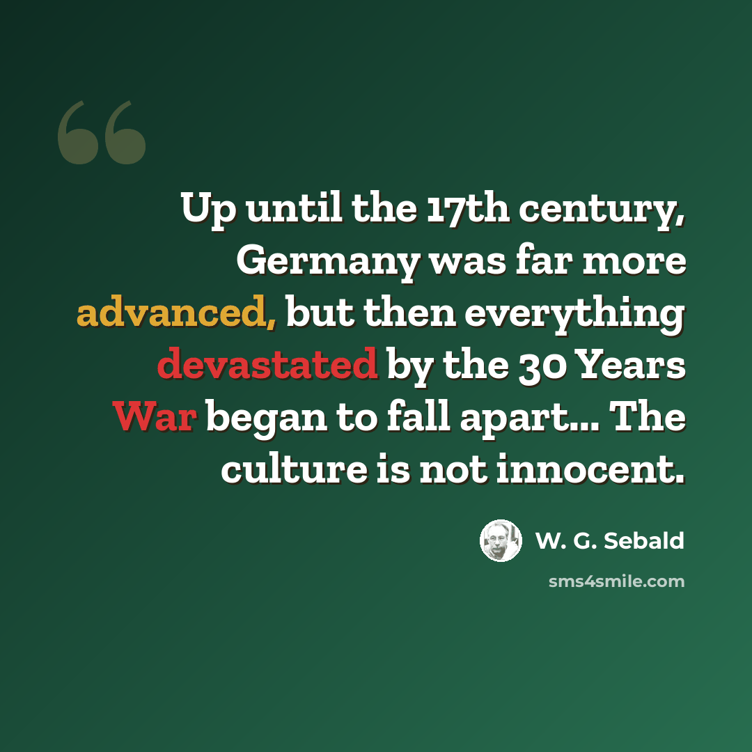 “Up until the 17th century, Germany was far more advanced, but then everything devastated by the 30 Years War began to fall apart... The culture is not innocent.” quote by W. G. Sebald