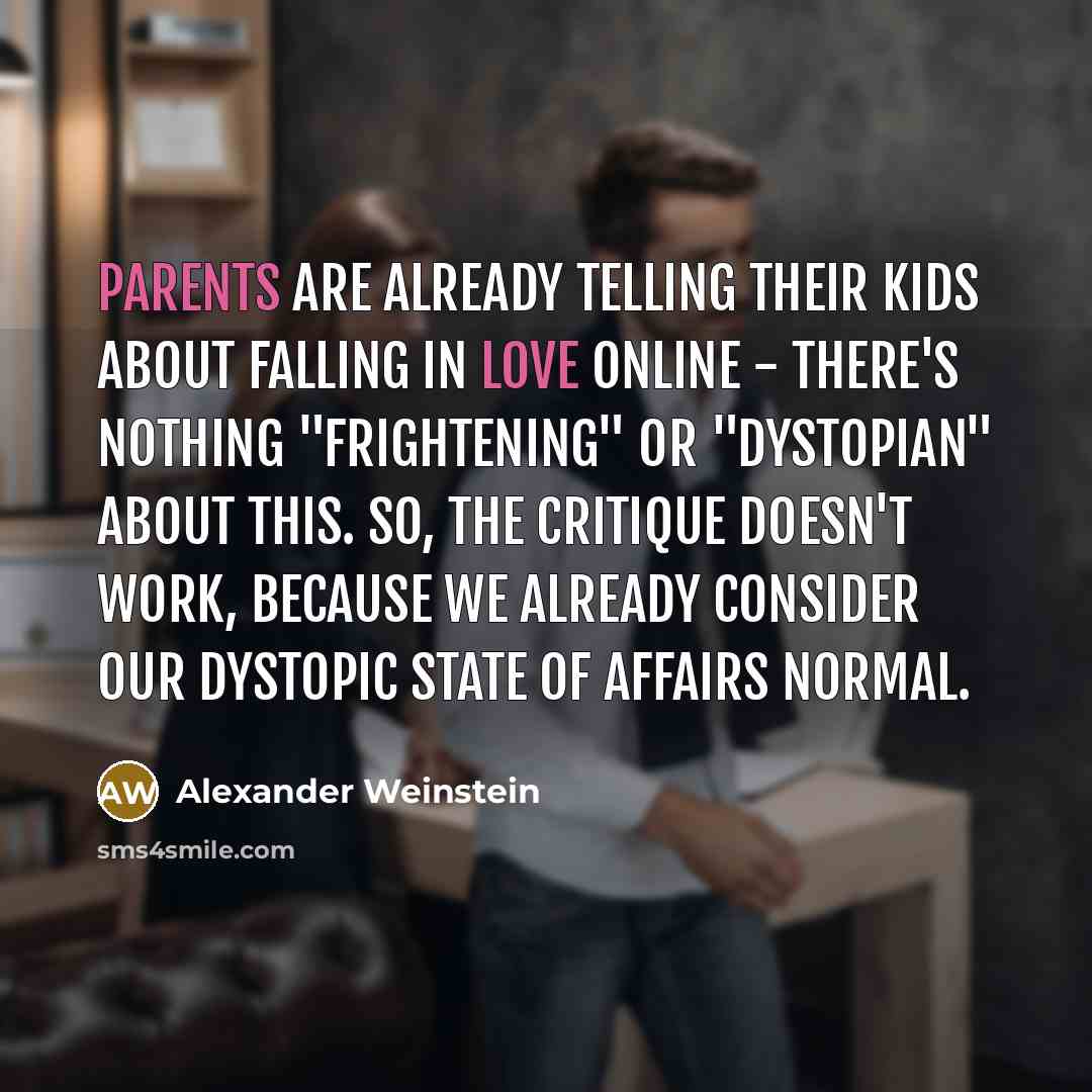 “Parents are already telling their kids about falling in love online - there's nothing "frightening" or "dystopian" about this. So, the critique doesn't work, because we already consider our dystopic state of affairs normal.” quote by Alexander Weinstein