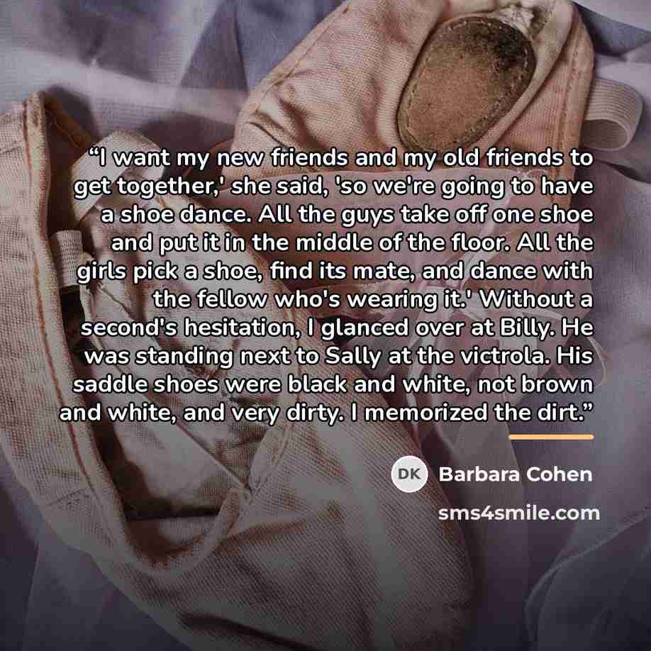 “I want my new friends and my old friends to get together,' she said, 'so we're going to have a shoe dance. All the guys take off one shoe and put it in the middle of the floor. All the girls pick a shoe, find its mate, and dance with the fellow who's wearing it.' Without a second's hesitation, I…” quote by Barbara Cohen