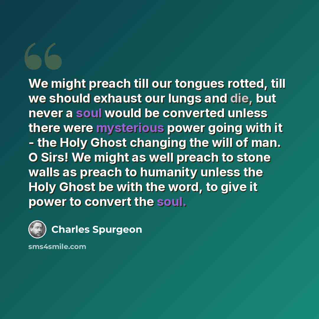 “We might preach till our tongues rotted, till we should exhaust our lungs and die, but never a soul would be converted unless there were mysterious power going with it - the Holy Ghost changing the will of man. O Sirs! We might as well preach to stone walls as preach to humanity unless the Holy…” quote by Charles Spurgeon