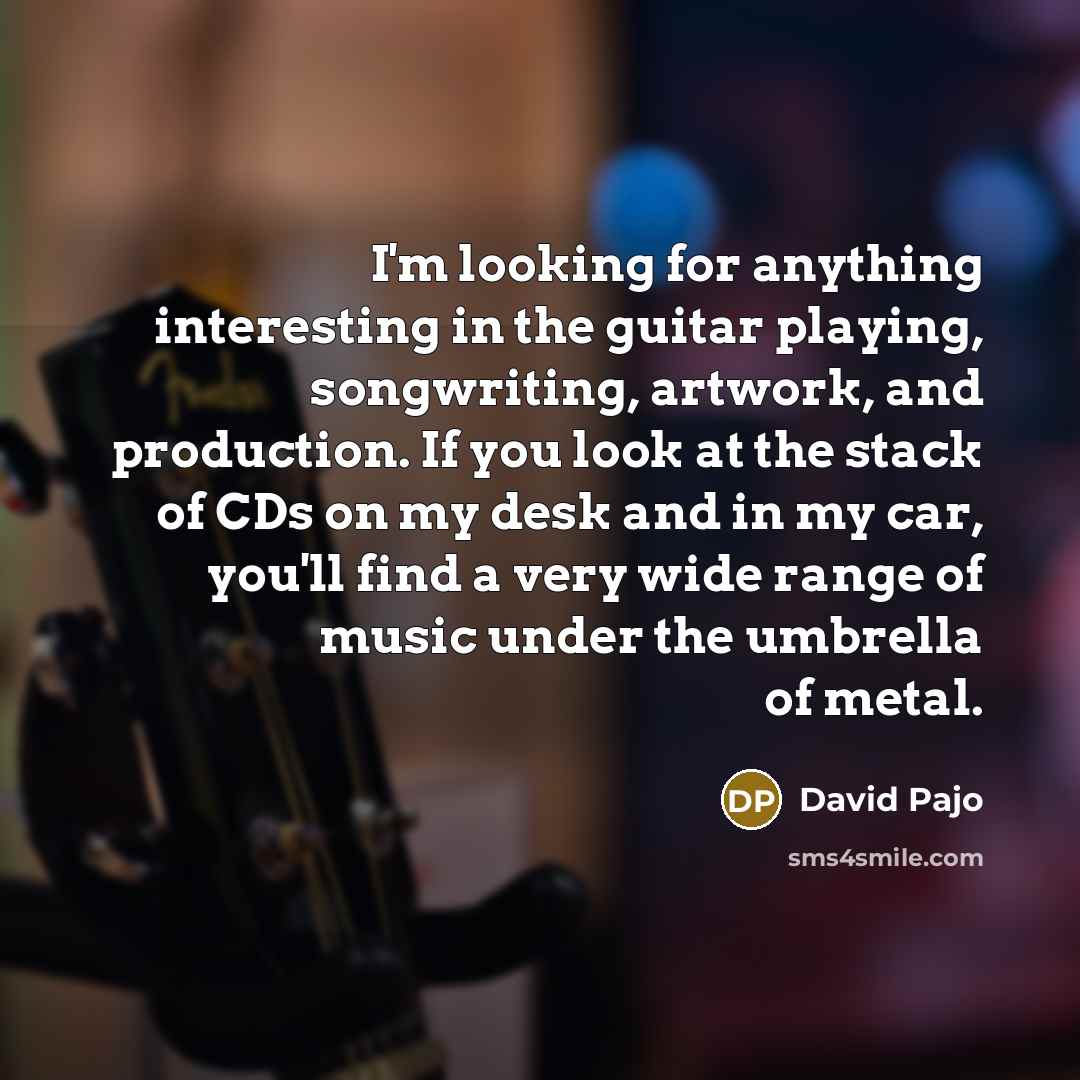 “I'm looking for anything interesting in the guitar playing, songwriting, artwork, and production. If you look at the stack of CDs on my desk and in my car, you'll find a very wide range of music under the umbrella of metal.” quote by David Pajo