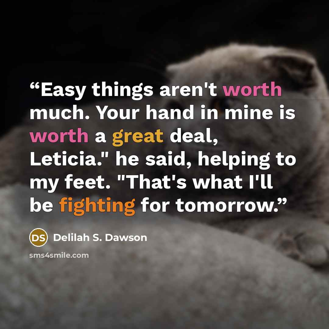 “Easy things aren't worth much. Your hand in mine is worth a great deal, Leticia." he said, helping to my feet. "That's what I'll be fighting for tomorrow.” quote by Delilah S. Dawson