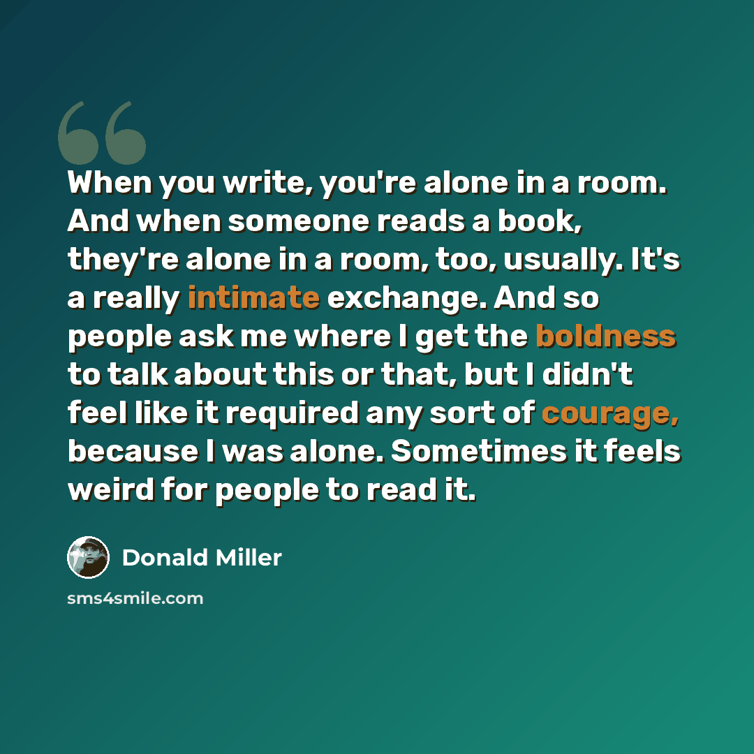 “When you write, you're alone in a room. And when someone reads a book, they're alone in a room, too, usually. It's a really intimate exchange. And so people ask me where I get the boldness to talk about this or that, but I didn't feel like it required any sort of courage, because I was alone…” quote by Donald Miller