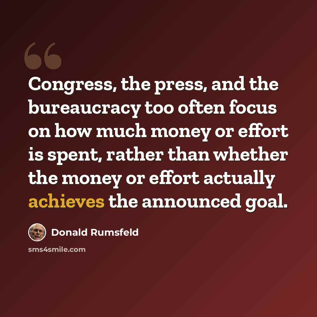 “Congress, the press, and the bureaucracy too often focus on how much money or effort is spent, rather than whether the money or effort actually achieves the announced goal.” quote by Donald Rumsfeld