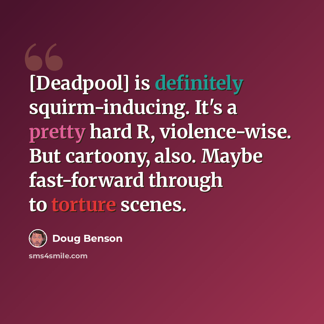 “[Deadpool] is definitely squirm-inducing. It's a pretty hard R, violence-wise. But cartoony, also. Maybe fast-forward through to torture scenes.” quote by Doug Benson
