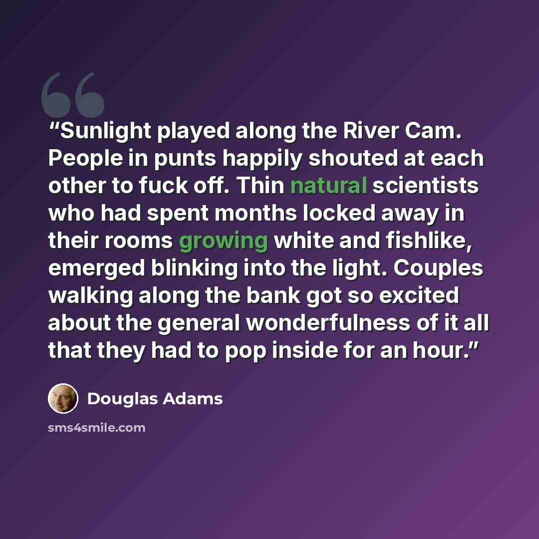 “Sunlight played along the River Cam. People in punts happily shouted at each other to fuck off. Thin natural scientists who had spent months locked away in their rooms growing white and fishlike, emerged blinking into the light. Couples walking along the bank got so excited about the general…” quote by Douglas Adams