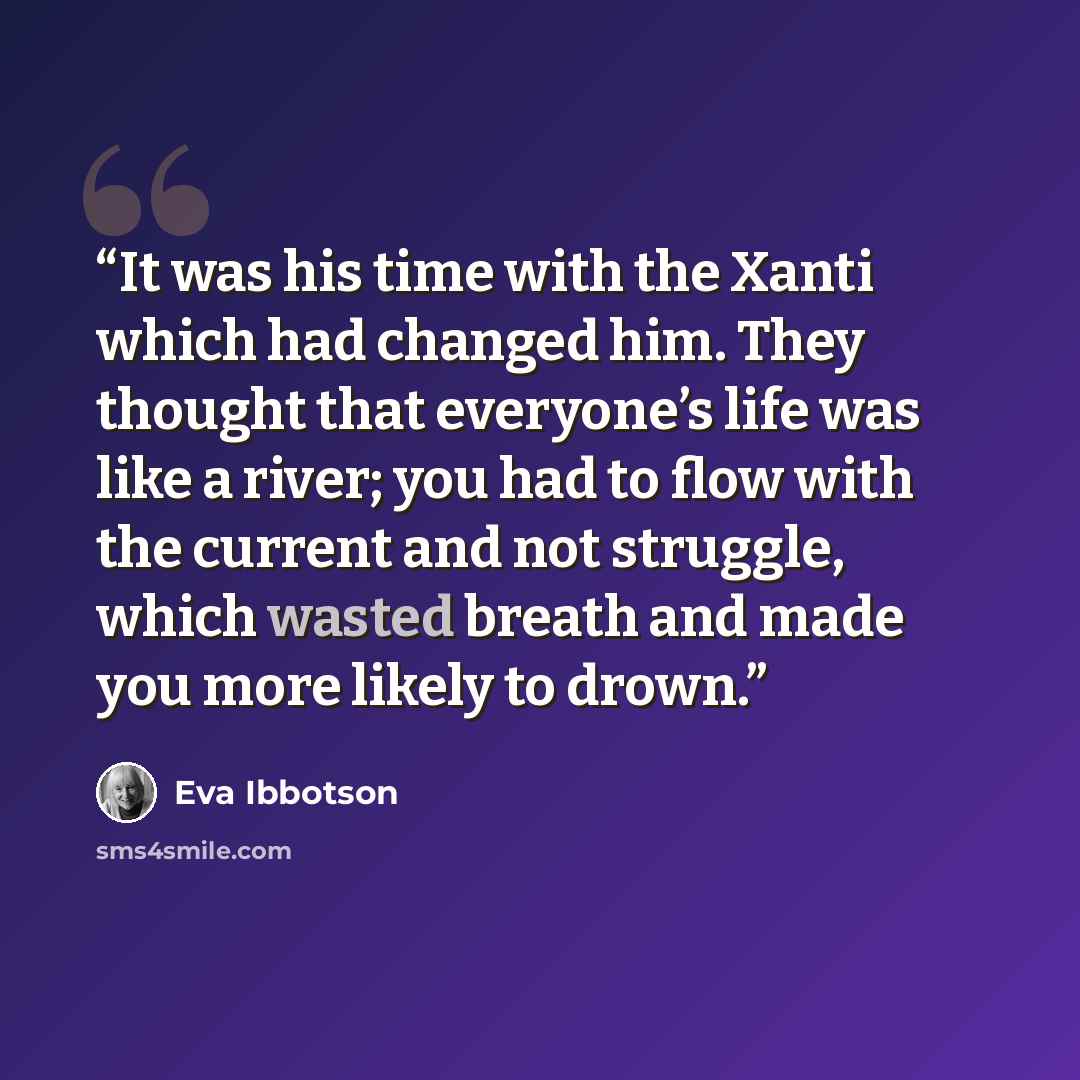 “It was his time with the Xanti which had changed him. They thought that everyone’s life was like a river; you had to flow with the current and not struggle, which wasted breath and made you more likely to drown.” quote by Eva Ibbotson