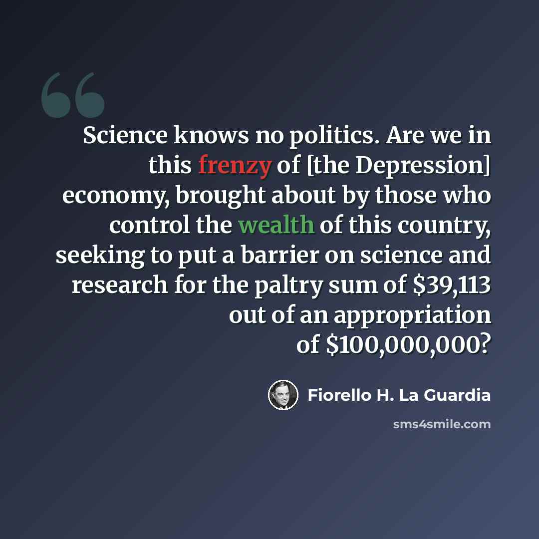 “Science knows no politics. Are we in this frenzy of [the Depression] economy, brought about by those who control the wealth of this country, seeking to put a barrier on science and research for the paltry sum of $39,113 out of an appropriation of $100,000,000?” quote by Fiorello H. La Guardia