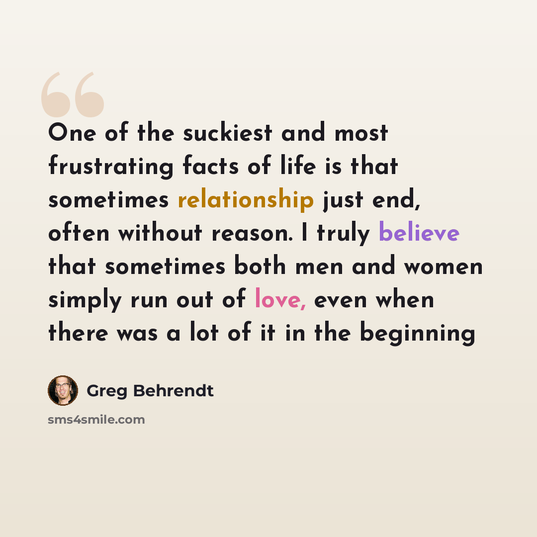 “One of the suckiest and most frustrating facts of life is that sometimes relationship just end, often without reason. I truly believe that sometimes both men and women simply run out of love, even when there was a lot of it in the beginning” quote by Greg Behrendt