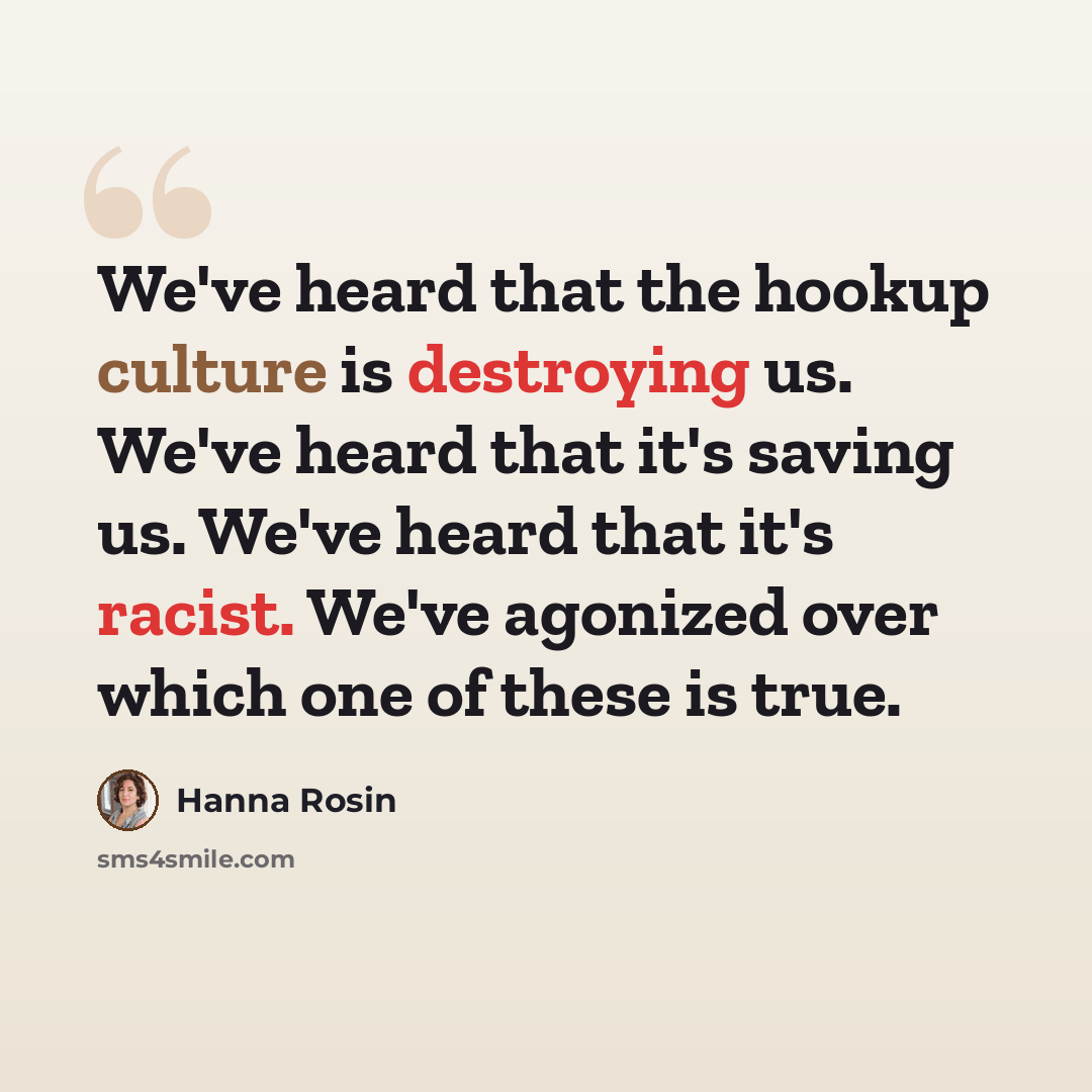 “We've heard that the hookup culture is destroying us. We've heard that it's saving us. We've heard that it's racist. We've agonized over which one of these is true.” quote by Hanna Rosin