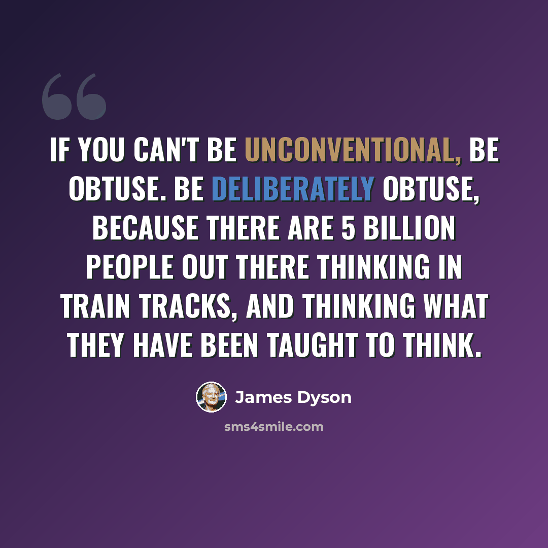 “If you can't be unconventional, be obtuse. Be deliberately obtuse, because there are 5 billion people out there thinking in train tracks, and thinking what they have been taught to think.” quote by James Dyson