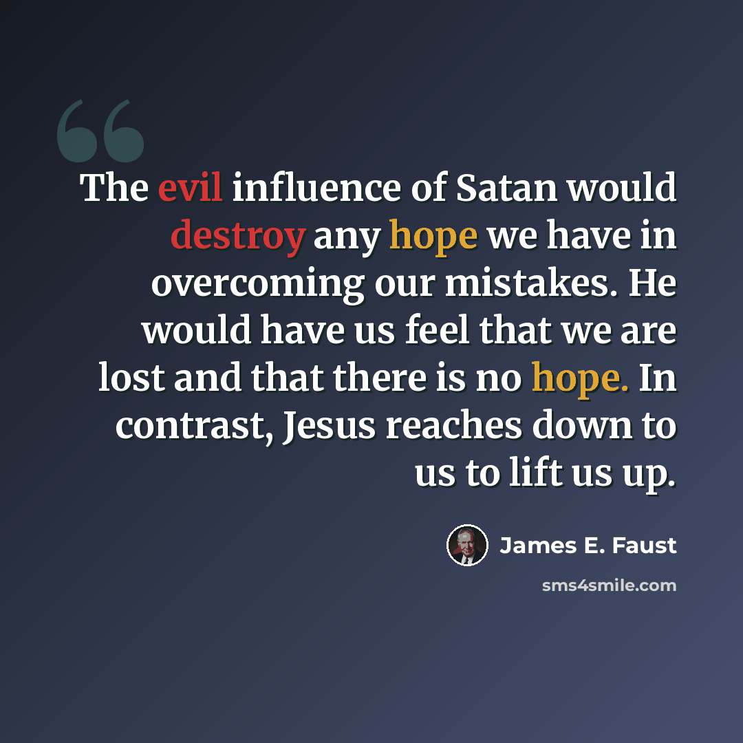 “The evil influence of Satan would destroy any hope we have in overcoming our mistakes. He would have us feel that we are lost and that there is no hope. In contrast, Jesus reaches down to us to lift us up.” quote by James E. Faust