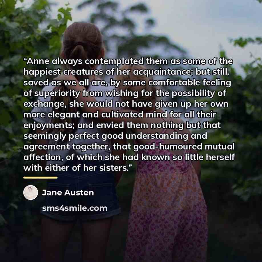 “Anne always contemplated them as some of the happiest creatures of her acquaintance; but still, saved as we all are, by some comfortable feeling of superiority from wishing for the possibility of exchange, she would not have given up her own more elegant and cultivated mind for all their…” quote by Jane Austen