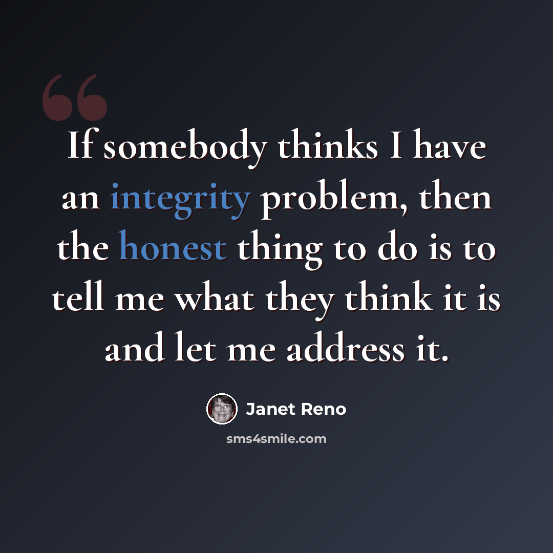 “If somebody thinks I have an integrity problem, then the honest thing to do is to tell me what they think it is and let me address it.” quote by Janet Reno