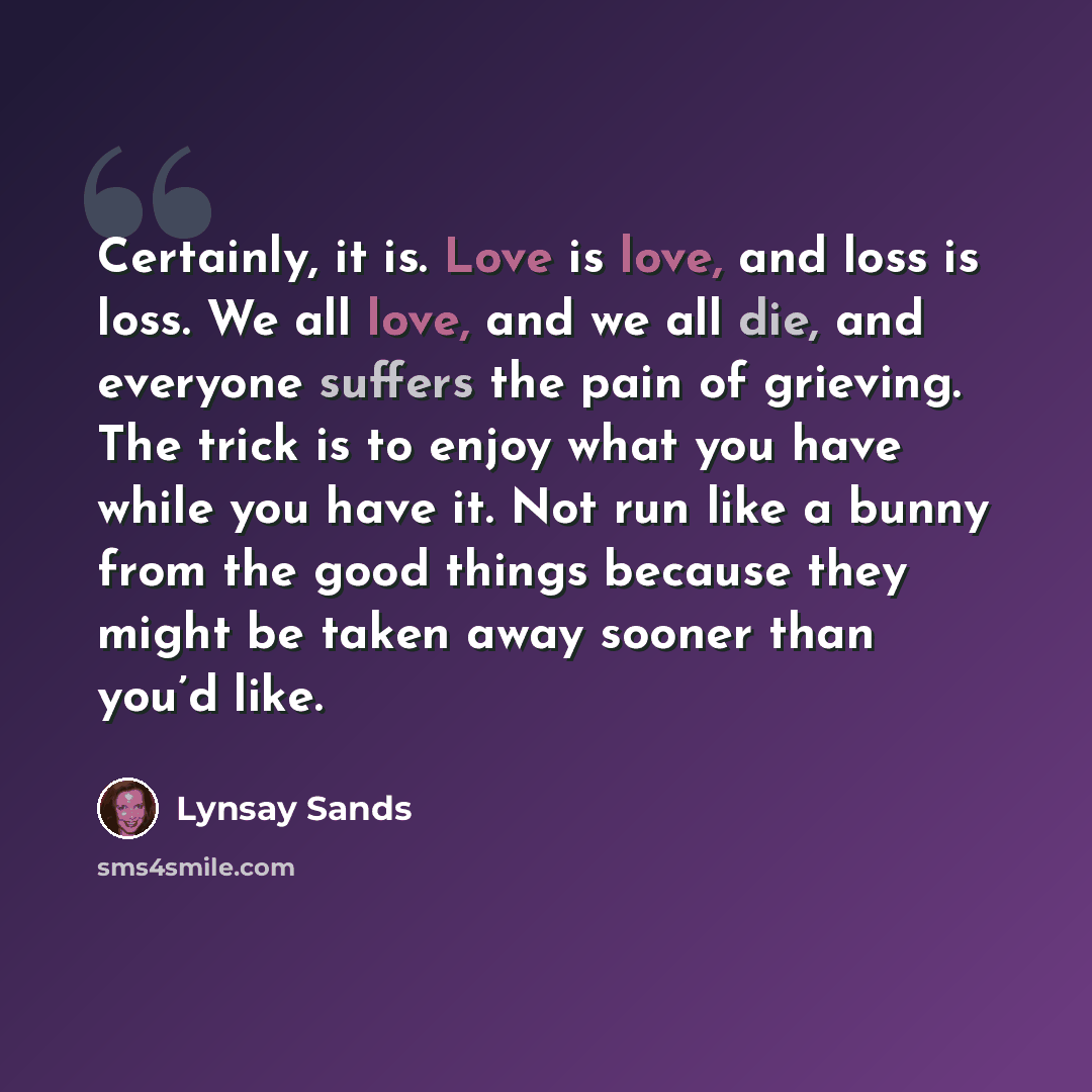 “Certainly, it is. Love is love, and loss is loss. We all love, and we all die, and everyone suffers the pain of grieving. The trick is to enjoy what you have while you have it. Not run like a bunny from the good things because they might be taken away sooner than you’d like.” quote by Lynsay Sands