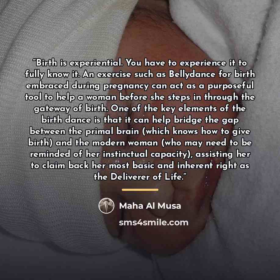 “Birth is experiential. You have to experience it to fully know it. An exercise such as Bellydance for birth embraced during pregnancy can act as a purposeful tool to help a woman before she steps in through the gateway of birth. One of the key elements of the birth dance is that it can help bridge…” quote by Maha Al Musa