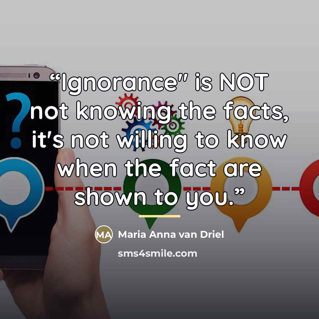 “Ignorance" is NOT not knowing the facts, it's not willing to know when the fact are shown to you.” quote by Maria Anna van Driel