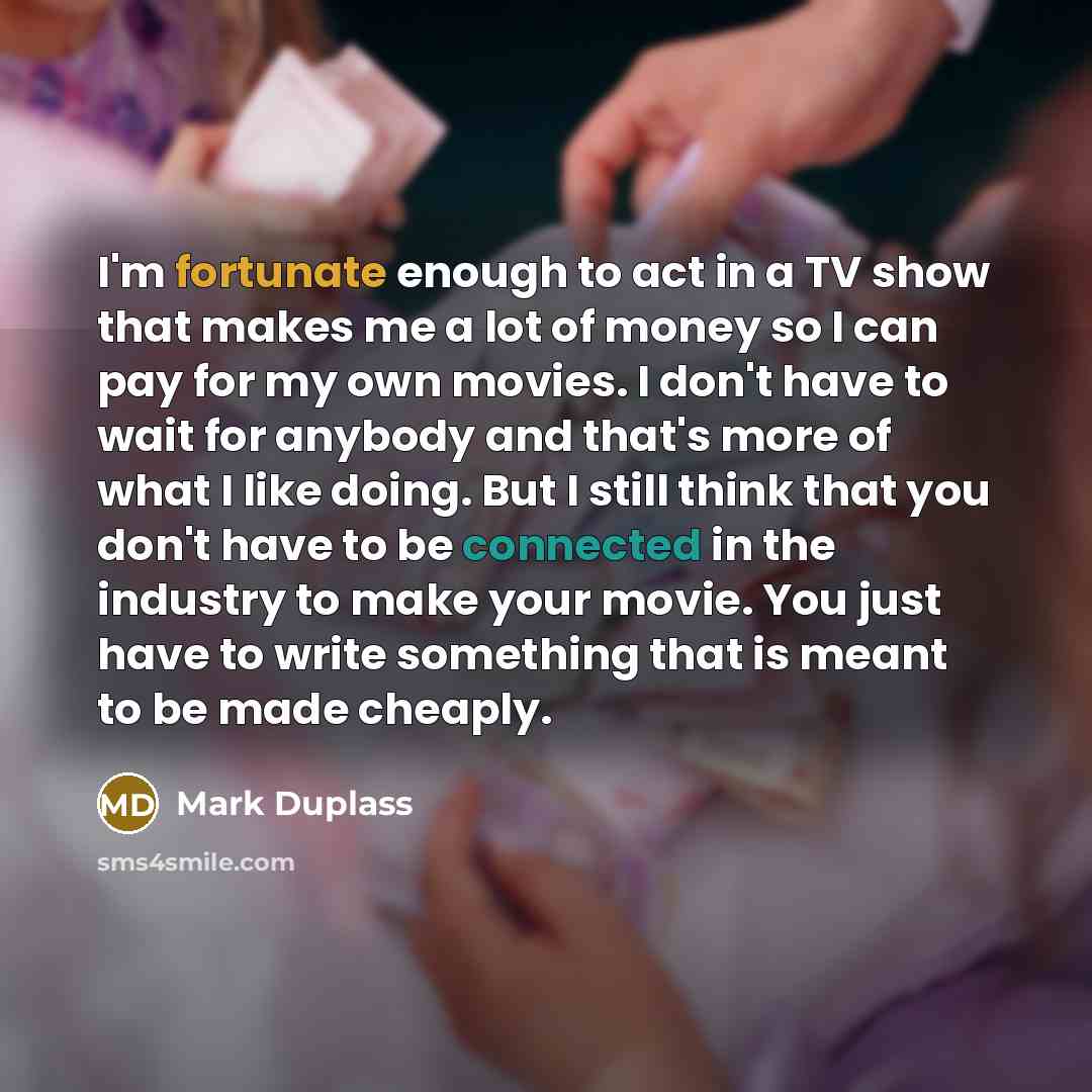 “I'm fortunate enough to act in a TV show that makes me a lot of money so I can pay for my own movies. I don't have to wait for anybody and that's more of what I like doing. But I still think that you don't have to be connected in the industry to make your movie. You just have to write something…” quote by Mark Duplass