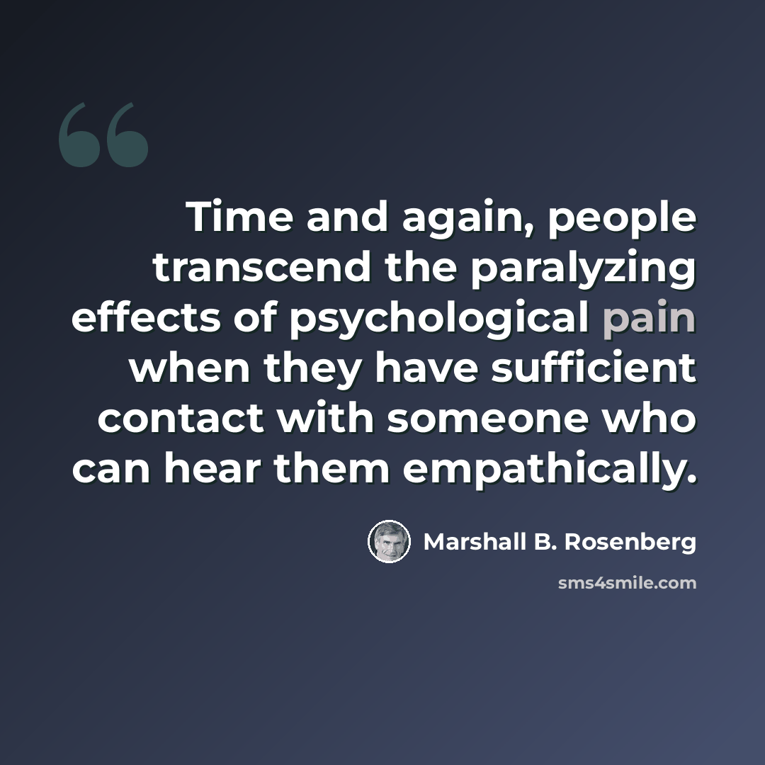 “Time and again, people transcend the paralyzing effects of psychological pain when they have sufficient contact with someone who can hear them empathically.” quote by Marshall B. Rosenberg
