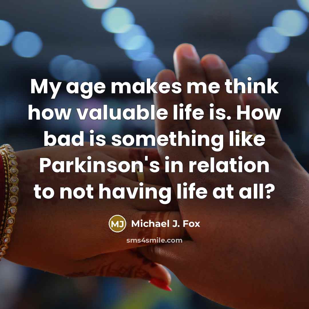 “My age makes me think how valuable life is. How bad is something like Parkinson's in relation to not having life at all?” quote by Michael J. Fox