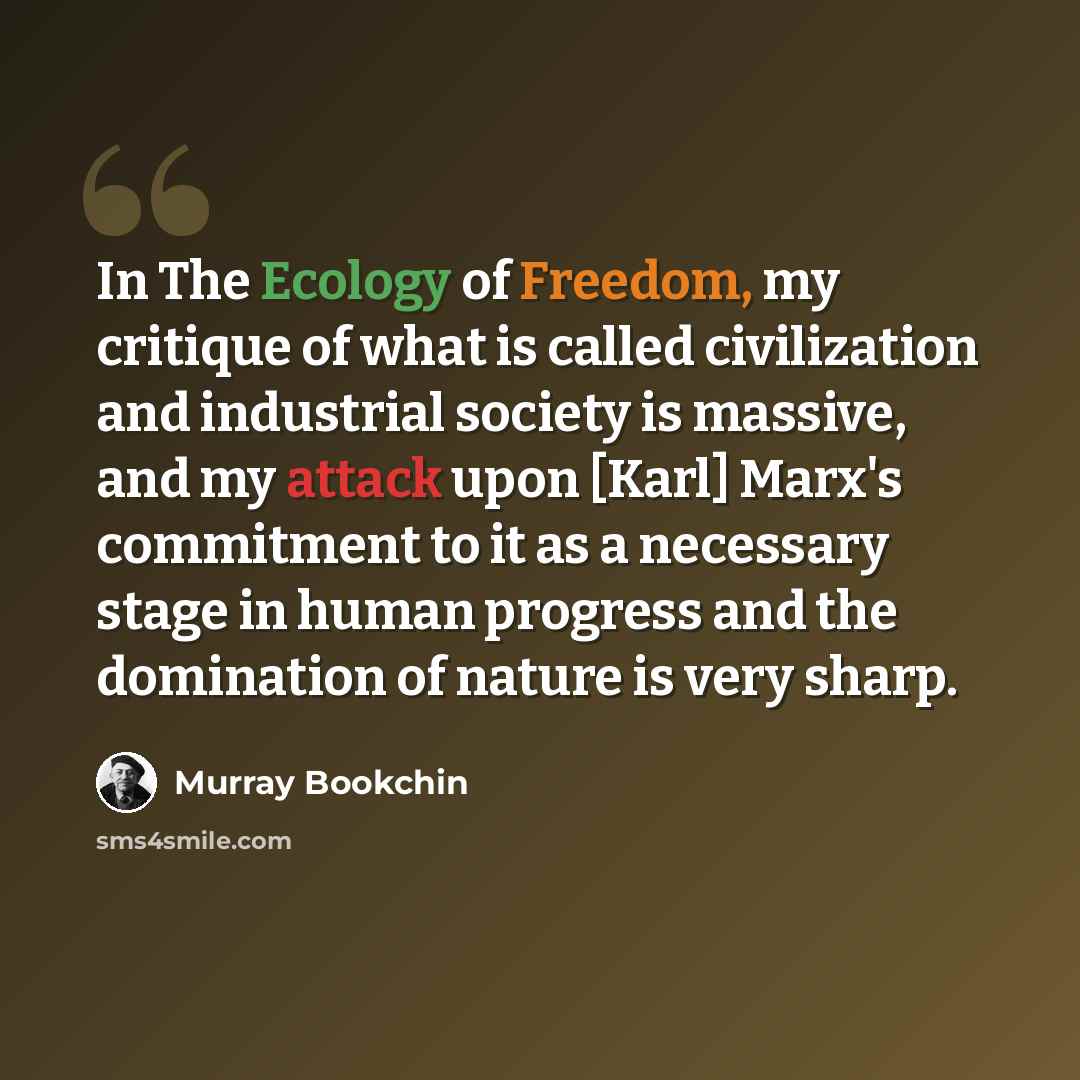 “In The Ecology of Freedom, my critique of what is called civilization and industrial society is massive, and my attack upon [Karl] Marx's commitment to it as a necessary stage in human progress and the domination of nature is very sharp.” quote by Murray Bookchin