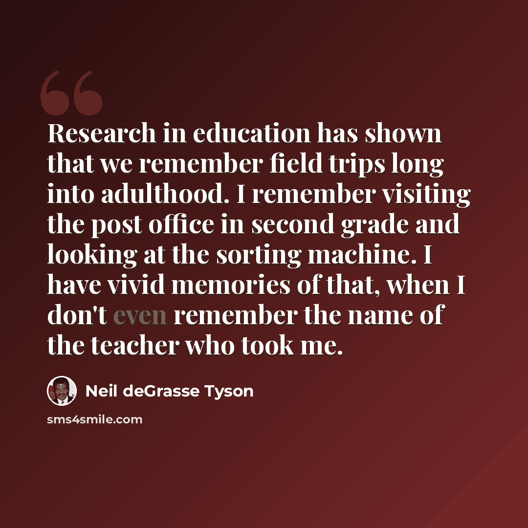 “Research in education has shown that we remember field trips long into adulthood. I remember visiting the post office in second grade and looking at the sorting machine. I have vivid memories of that, when I don't even remember the name of the teacher who took me.” quote by Neil deGrasse Tyson